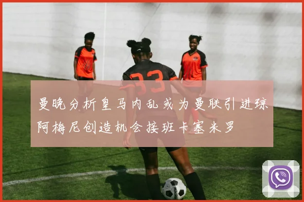 曼晚分析皇马内乱或为曼联引进琼阿梅尼创造机会接班卡塞米罗