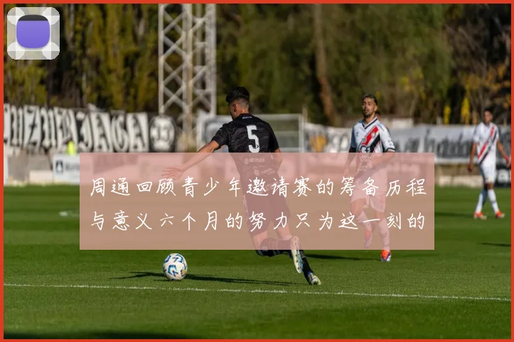 周通回顾青少年邀请赛的筹备历程与意义六个月的努力只为这一刻的精彩