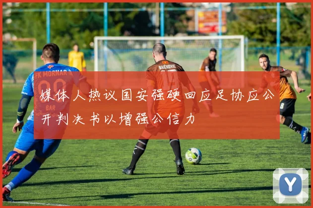 媒体人热议国安强硬回应足协应公开判决书以增强公信力