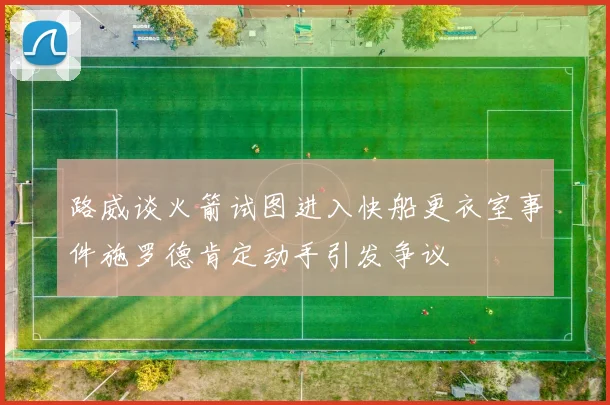 路威谈火箭试图进入快船更衣室事件施罗德肯定动手引发争议