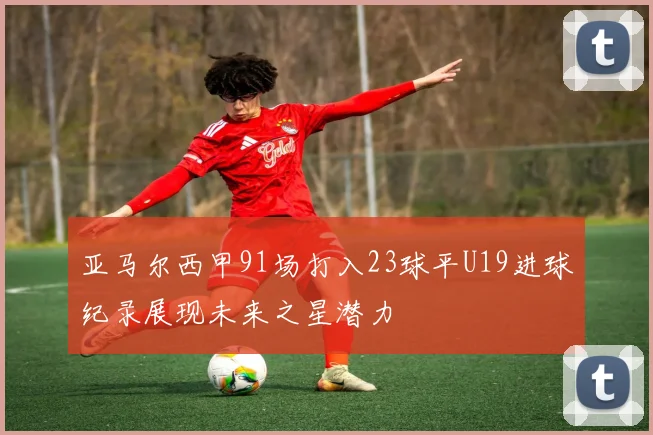 亚马尔西甲91场打入23球平U19进球纪录展现未来之星潜力