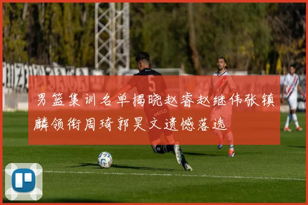 男篮集训名单揭晓赵睿赵继伟张镇麟领衔周琦郭昊文遗憾落选