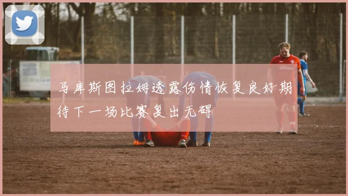 马库斯图拉姆透露伤情恢复良好期待下一场比赛复出无碍