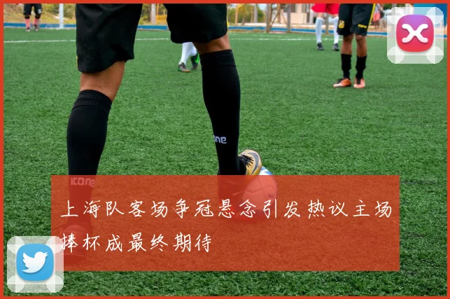 上海队客场争冠悬念引发热议主场捧杯成最终期待