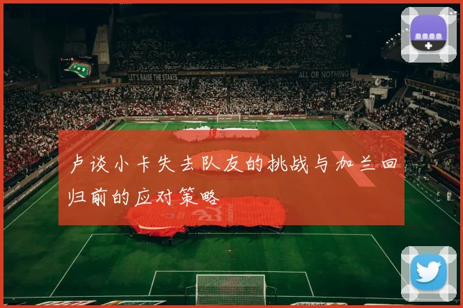 卢谈小卡失去队友的挑战与加兰回归前的应对策略