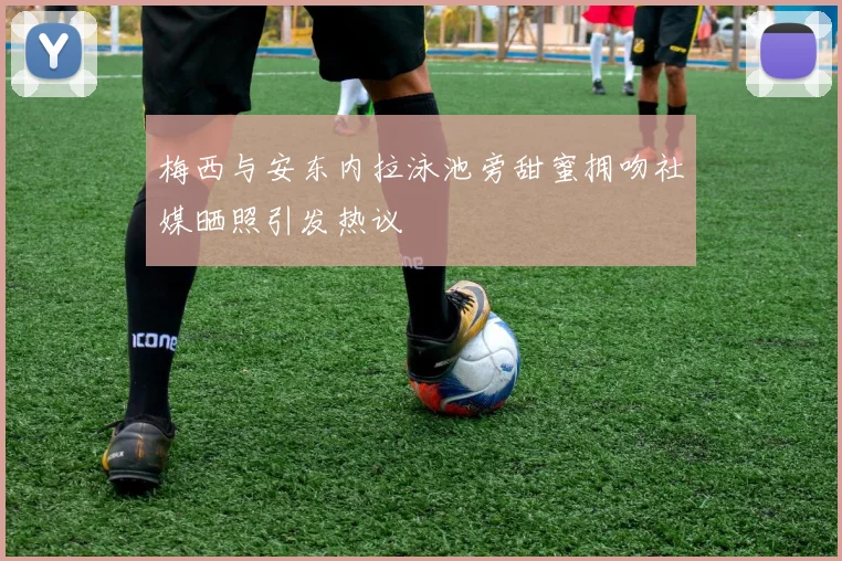 梅西与安东内拉泳池旁甜蜜拥吻社媒晒照引发热议