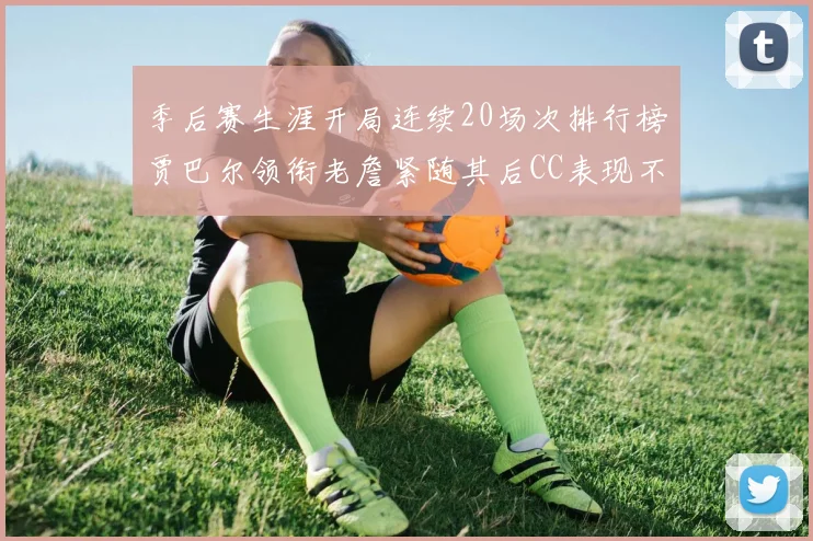 季后赛生涯开局连续20场次排行榜贾巴尔领衔老詹紧随其后CC表现不俗