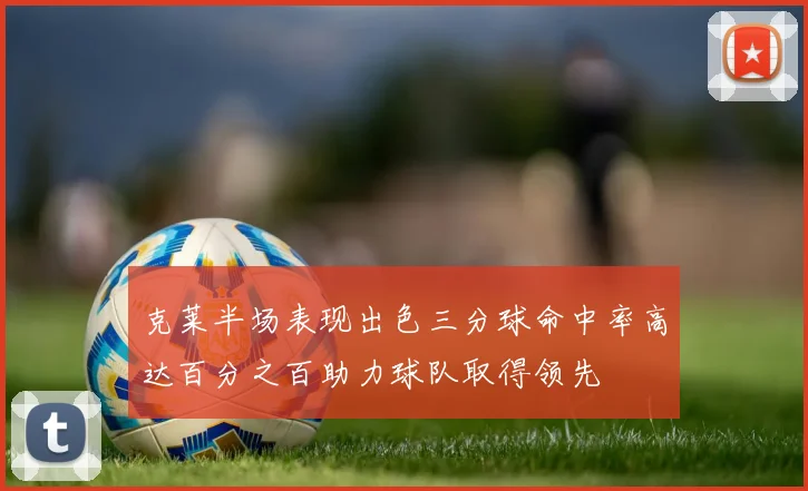 克莱半场表现出色三分球命中率高达百分之百助力球队取得领先