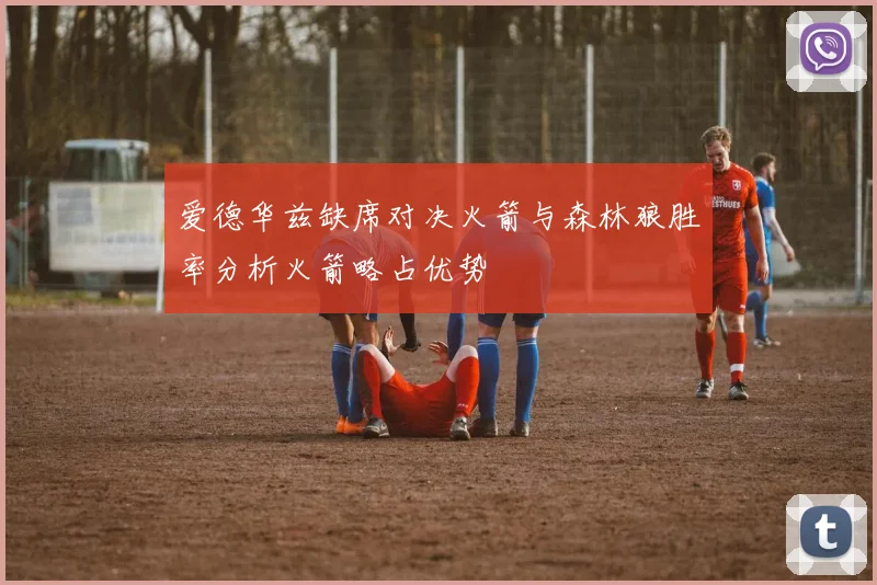 爱德华兹缺席对决火箭与森林狼胜率分析火箭略占优势