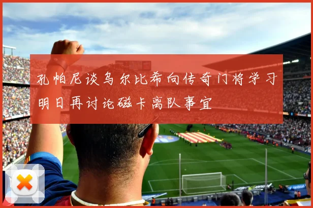 孔帕尼谈乌尔比希向传奇门将学习明日再讨论磁卡离队事宜