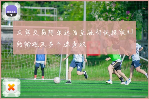灰熊交易阿尔达马至独行侠换取AJ约翰逊及多个选秀权