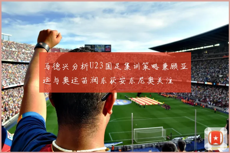 马德兴分析U23国足集训策略兼顾亚运与奥运苗润东获安东尼奥关注