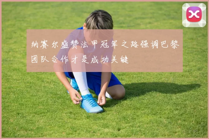 纳赛尔盛赞法甲冠军之路强调巴黎团队合作才是成功关键
